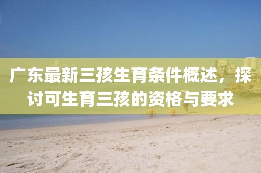 廣東最新三孩生育條件概述，探討可生育三孩的資格與要求