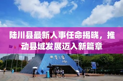 陸川縣最新人事任命揭曉，推動(dòng)縣域發(fā)展邁入新篇章
