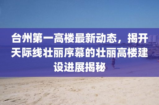 臺(tái)州第一高樓最新動(dòng)態(tài)，揭開天際線壯麗序幕的壯麗高樓建設(shè)進(jìn)展揭秘