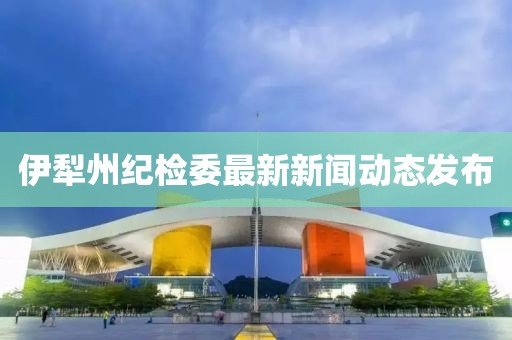 伊犁州紀(jì)檢委最新新聞動態(tài)發(fā)布