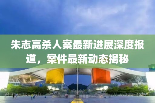 朱志高殺人案最新進(jìn)展深度報(bào)道，案件最新動(dòng)態(tài)揭秘