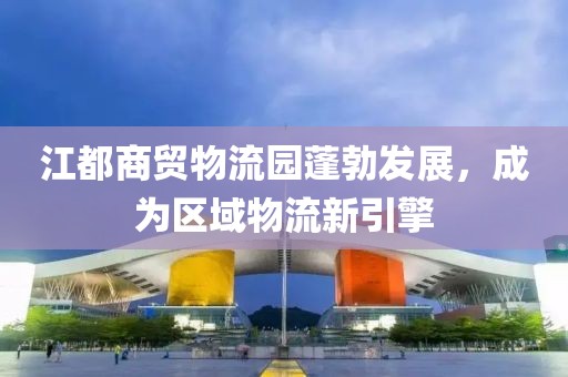 江都商貿(mào)物流園蓬勃發(fā)展，成為區(qū)域物流新引擎