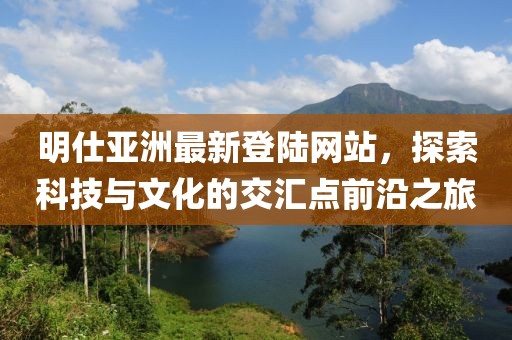 明仕亞洲最新登陸網(wǎng)站，探索科技與文化的交匯點前沿之旅