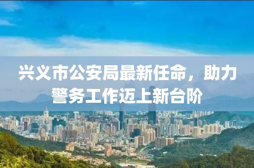 興義市公安局最新任命，助力警務(wù)工作邁上新臺(tái)階