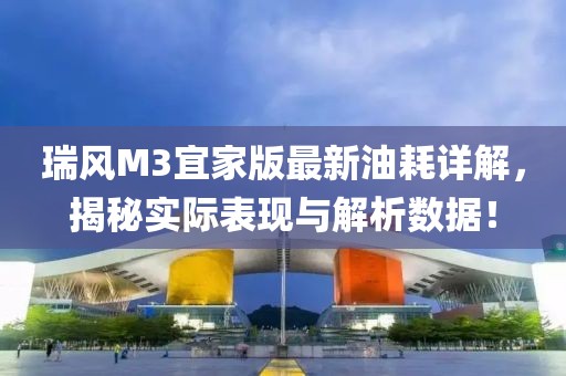 瑞風(fēng)M3宜家版最新油耗詳解，揭秘實際表現(xiàn)與解析數(shù)據(jù)！