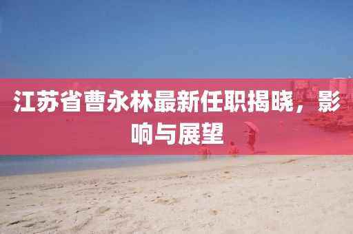 江蘇省曹永林最新任職揭曉，影響與展望