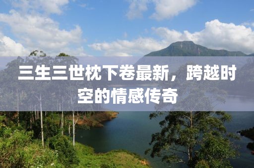 三生三世枕下卷最新，跨越時(shí)空的情感傳奇