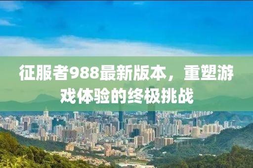 征服者988最新版本，重塑游戲體驗的終極挑戰(zhàn)