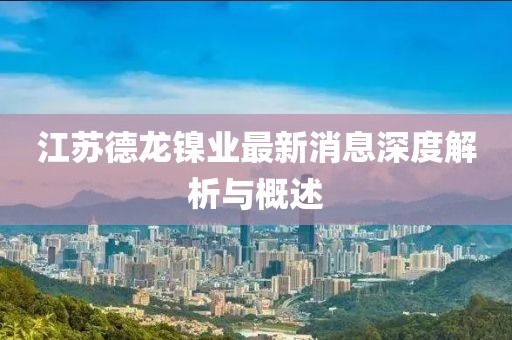江蘇德龍鎳業(yè)最新消息深度解析與概述
