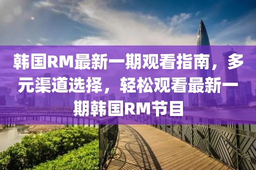 韓國RM最新一期觀看指南，多元渠道選擇，輕松觀看最新一期韓國RM節(jié)目