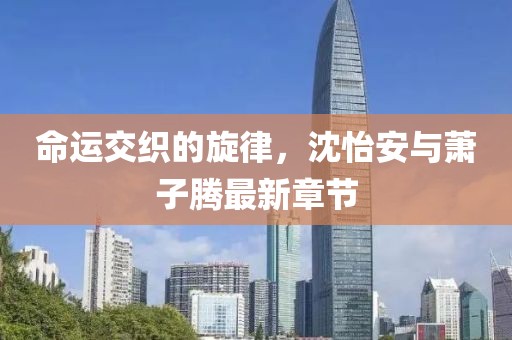 命運(yùn)交織的旋律，沈怡安與蕭子騰最新章節(jié)