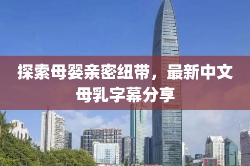 探索母嬰親密紐帶，最新中文母乳字幕分享