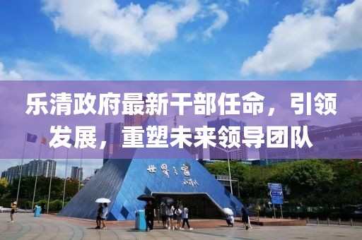 樂清政府最新干部任命，引領(lǐng)發(fā)展，重塑未來領(lǐng)導(dǎo)團(tuán)隊