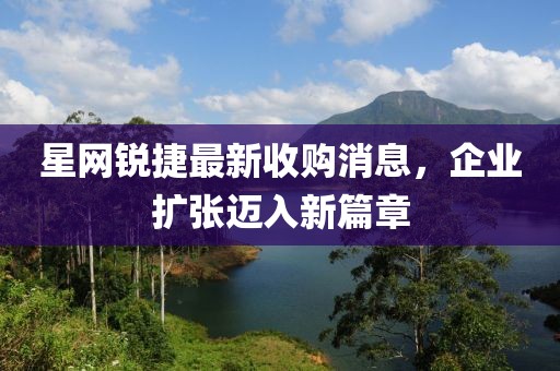 星網(wǎng)銳捷最新收購消息，企業(yè)擴張邁入新篇章