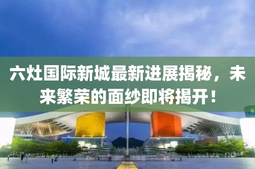 六灶國際新城最新進展揭秘，未來繁榮的面紗即將揭開！