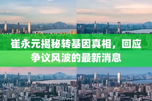 崔永元揭秘轉(zhuǎn)基因真相，回應(yīng)爭議風(fēng)波的最新消息