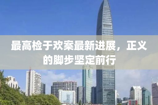 最高檢于歡案最新進(jìn)展，正義的腳步堅(jiān)定前行