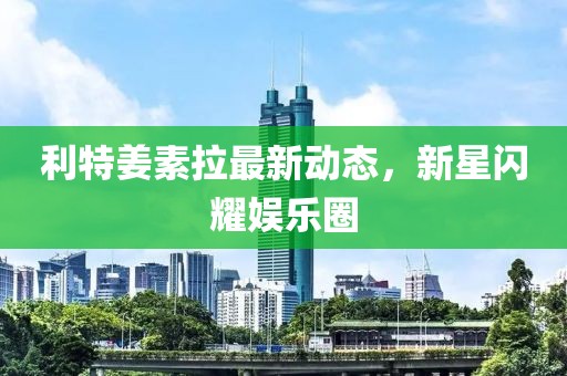 利特姜素拉最新動(dòng)態(tài)，新星閃耀娛樂圈