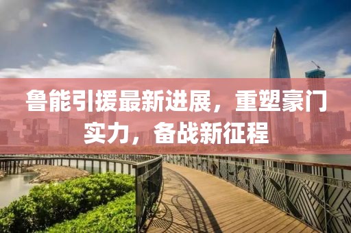 魯能引援最新進(jìn)展，重塑豪門實力，備戰(zhàn)新征程