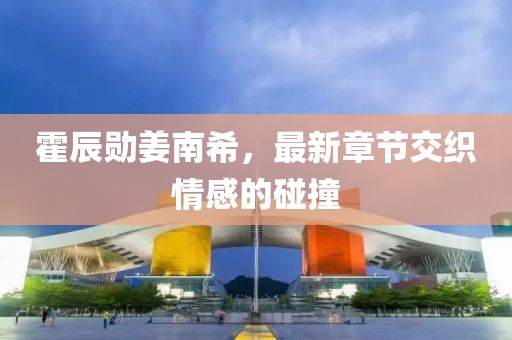 霍辰勛姜南希，最新章節(jié)交織情感的碰撞