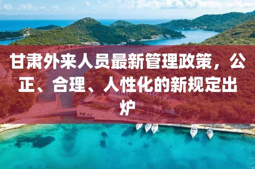 甘肅外來人員最新管理政策，公正、合理、人性化的新規(guī)定出爐