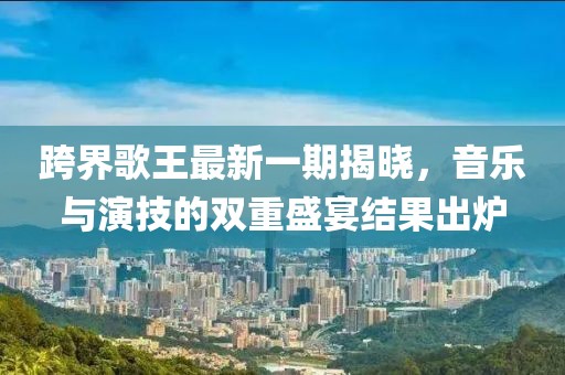 跨界歌王最新一期揭曉，音樂(lè)與演技的雙重盛宴結(jié)果出爐
