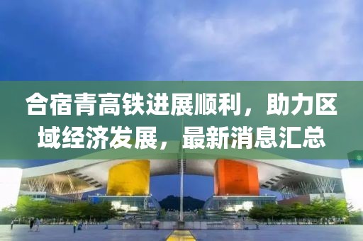 合宿青高鐵進(jìn)展順利，助力區(qū)域經(jīng)濟(jì)發(fā)展，最新消息匯總