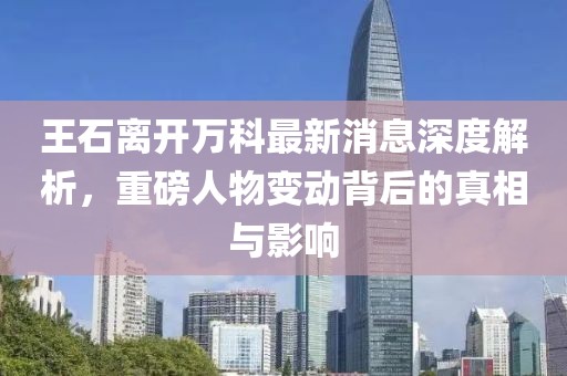 王石離開(kāi)萬(wàn)科最新消息深度解析，重磅人物變動(dòng)背后的真相與影響