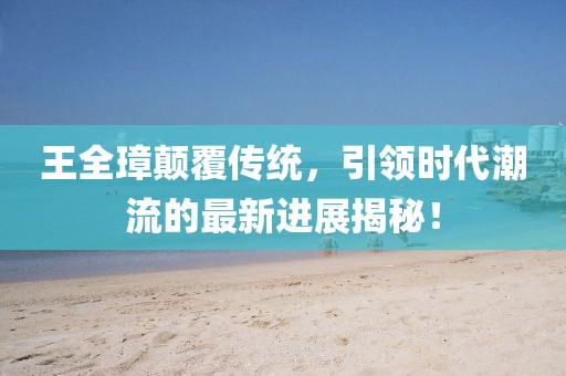 王全璋顛覆傳統(tǒng)，引領(lǐng)時(shí)代潮流的最新進(jìn)展揭秘！