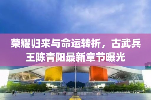 榮耀歸來(lái)與命運(yùn)轉(zhuǎn)折，古武兵王陳青陽(yáng)最新章節(jié)曝光