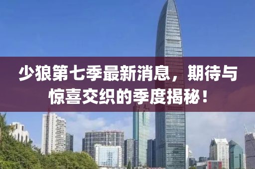 少狼第七季最新消息，期待與驚喜交織的季度揭秘！