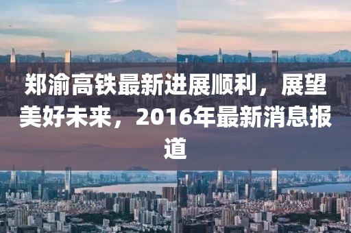 鄭渝高鐵最新進展順利，展望美好未來，2016年最新消息報道