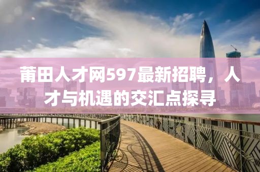 莆田人才網597最新招聘，人才與機遇的交匯點探尋