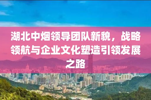 湖北中煙領(lǐng)導(dǎo)團(tuán)隊(duì)新貌，戰(zhàn)略領(lǐng)航與企業(yè)文化塑造引領(lǐng)發(fā)展之路