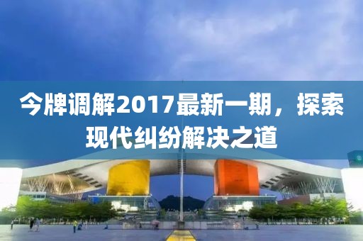 今牌調(diào)解2017最新一期，探索現(xiàn)代糾紛解決之道