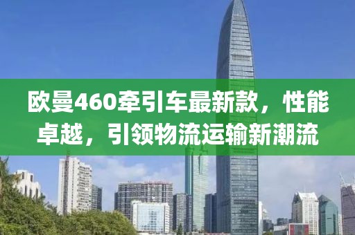 歐曼460牽引車最新款，性能卓越，引領(lǐng)物流運輸新潮流