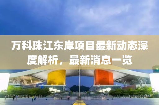 萬(wàn)科珠江東岸項(xiàng)目最新動(dòng)態(tài)深度解析，最新消息一覽
