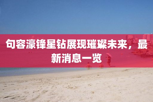 句容濠鋒星鉆展現(xiàn)璀璨未來，最新消息一覽