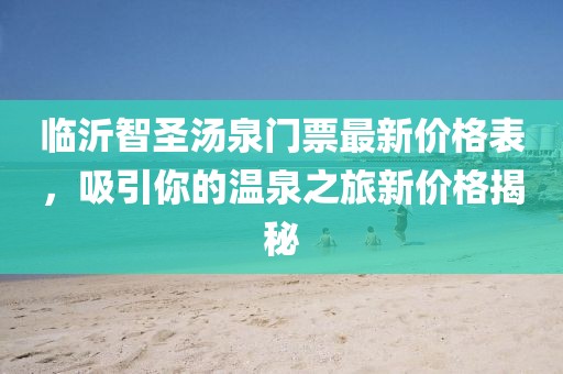 臨沂智圣湯泉門票最新價(jià)格表，吸引你的溫泉之旅新價(jià)格揭秘