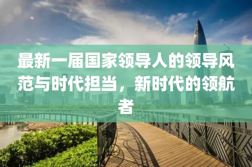 最新一屆國家領導人的領導風范與時代擔當，新時代的領航者