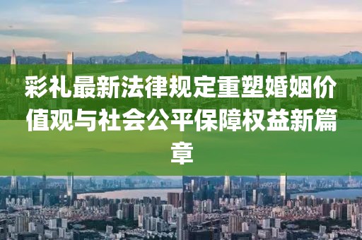 彩禮最新法律規(guī)定重塑婚姻價(jià)值觀與社會(huì)公平保障權(quán)益新篇章