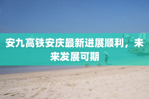 安九高鐵安慶最新進展順利，未來發(fā)展可期