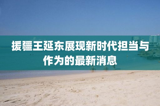 援疆王延?xùn)|展現(xiàn)新時(shí)代擔(dān)當(dāng)與作為的最新消息