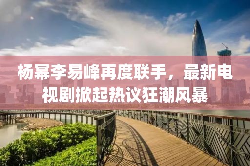 楊冪李易峰再度聯(lián)手，最新電視劇掀起熱議狂潮風(fēng)暴