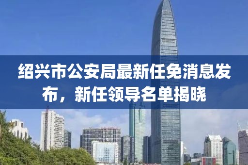 紹興市公安局最新任免消息發(fā)布，新任領(lǐng)導(dǎo)名單揭曉