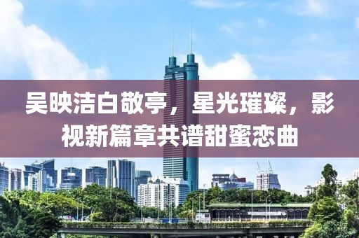 吳映潔白敬亭，星光璀璨，影視新篇章共譜甜蜜戀曲