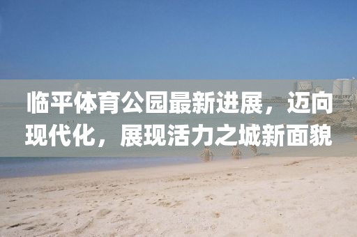 臨平體育公園最新進(jìn)展，邁向現(xiàn)代化，展現(xiàn)活力之城新面貌