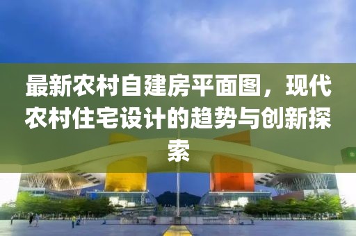 最新農(nóng)村自建房平面圖，現(xiàn)代農(nóng)村住宅設(shè)計的趨勢與創(chuàng)新探索