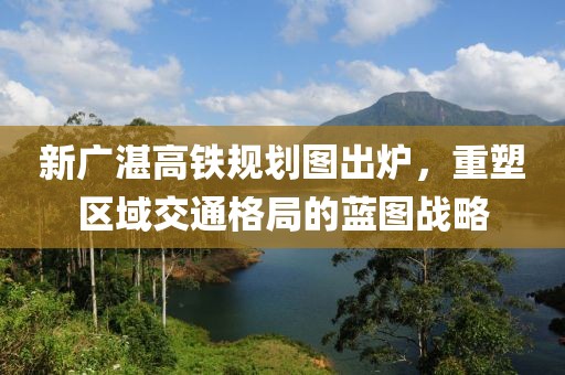 新廣湛高鐵規(guī)劃圖出爐，重塑區(qū)域交通格局的藍(lán)圖戰(zhàn)略