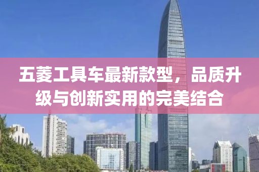 五菱工具車最新款型，品質(zhì)升級(jí)與創(chuàng)新實(shí)用的完美結(jié)合